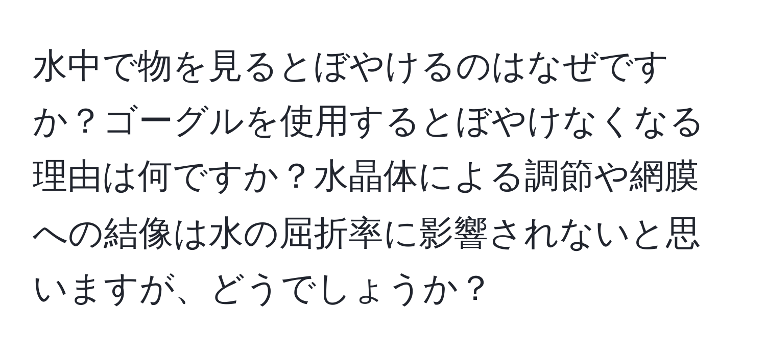 水中で物を見るとぼやけるのはなぜですか？ゴーグルを使用するとぼやけなくなる理由は何ですか？水晶体による調節や網膜への結像は水の屈折率に影響されないと思いますが、どうでしょうか？