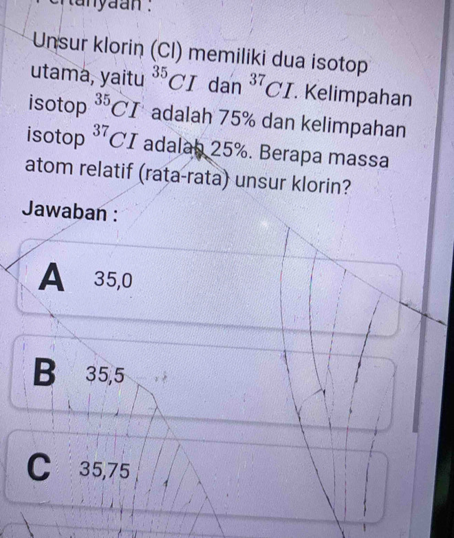 tanyaan .
Unsur klorin (Cl) memiliki dua isotop
utama, yaitu^(35)CI dan^(37)CI. Kelimpahan
isotop^(35)CI adalah 75% dan kelimpahan
isotop^(37)CI adalab 25%. Berapa massa
atom relatif (rata-rata) unsur klorin?
Jawaban :
A⩽ 35,0
B 35,5
C 35,75