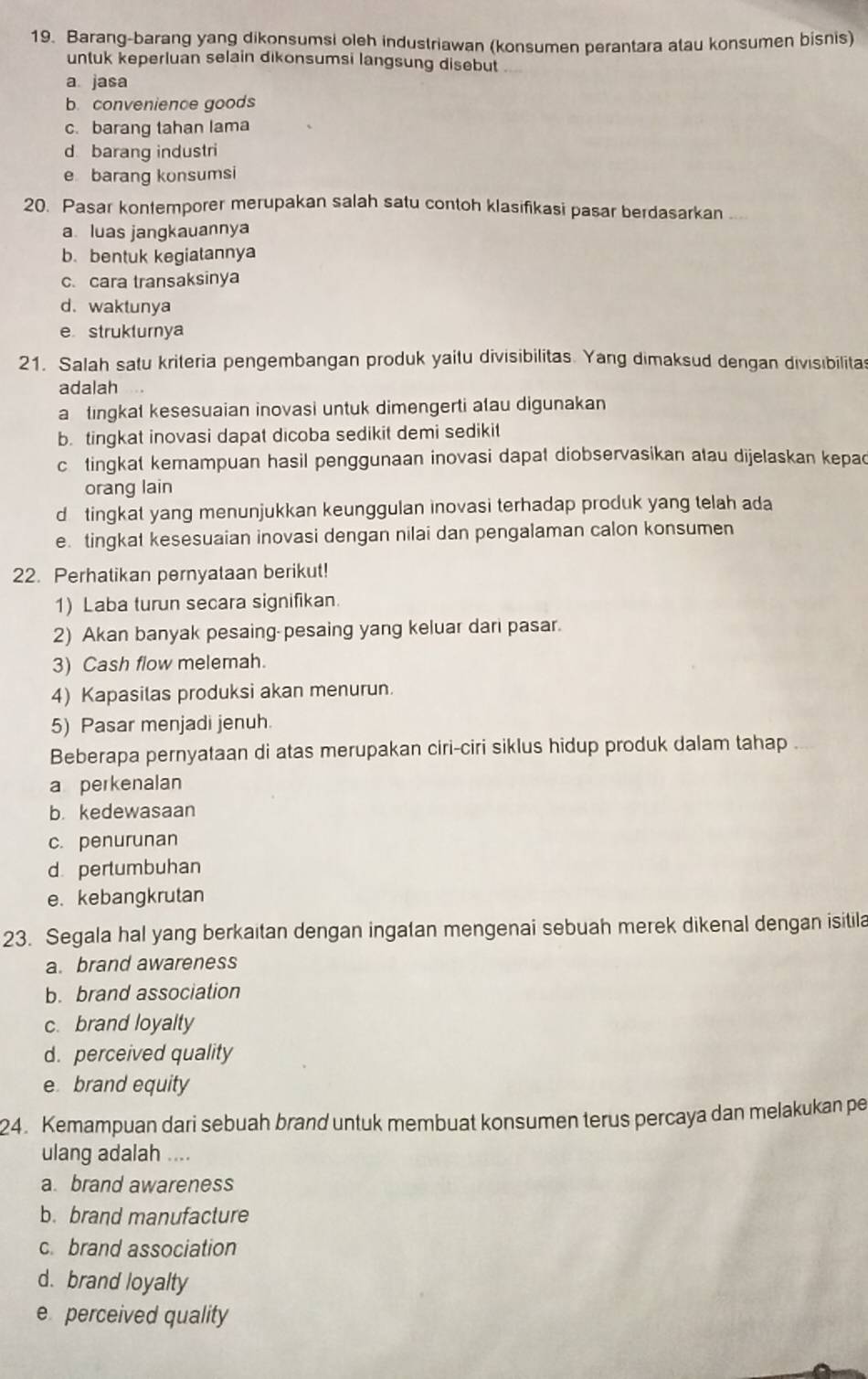 Barang-barang yang dikonsumsi oleh industriawan (konsumen perantara atau konsumen bisnis)
untuk keperluan selain dikonsumsi langsung disebut
a jasa
b. convenience goods
c. barang tahan lama
d barang industri
e barang konsumsi
20. Pasar kontemporer merupakan salah satu contoh klasifikasi pasar berdasarkan .
aluas jangkauannya
b. bentuk kegiatannya
c. cara transaksinya
d. waktunya
e strukturnya
21. Salah satu kriteria pengembangan produk yaitu divisibilitas. Yang dimaksud dengan divisibilitas
adalah
a tingkat kesesuaian inovasi untuk dimengerti atau digunakan
b. tingkat inovasi dapat dicoba sedikit demi sedikit
c tingkat kemampuan hasil penggunaan inovasi dapat diobservasikan atau dijelaskan kepac
orang lain
d  tingkat yang menunjukkan keunggulan inovasi terhadap produk yang telah ada
e. tingkat kesesuaian inovasi dengan nilai dan pengalaman calon konsumen
22. Perhatikan pernyataan berikut!
1) Laba turun secara signifikan.
2) Akan banyak pesaing-pesaing yang keluar dari pasar.
3) Cash flow melemah.
4) Kapasilas produksi akan menurun.
5) Pasar menjadi jenuh.
Beberapa pernyataan di atas merupakan ciri-ciri siklus hidup produk dalam tahap
a perkenalan
b. kedewasaan
c. penurunan
d pertumbuhan
e. kebangkrutan
23. Segala hal yang berkaitan dengan ingatan mengenai sebuah merek dikenal dengan isitila
a. brand awareness
b. brand association
c. brand loyalty
d. perceived quality
e brand equity
24. Kemampuan dari sebuah brand untuk membuat konsumen terus percaya dan melakukan pe
ulang adalah ....
a. brand awareness
b. brand manufacture
c. brand association
d. brand loyalty
e perceived quality