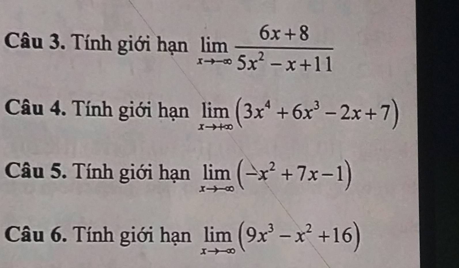 Tính giới hạn limlimits _xto -∈fty  (6x+8)/5x^2-x+11 
Câu 4. Tính giới hạn limlimits _xto +∈fty (3x^4+6x^3-2x+7)
Câu 5. Tính giới hạn limlimits _xto -∈fty (-x^2+7x-1)
Câu 6. Tính giới hạn limlimits _xto -∈fty (9x^3-x^2+16)