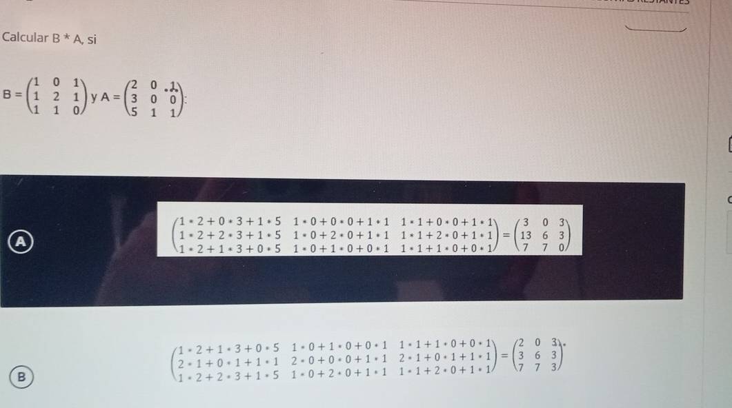 Calcular B^*A,s |
B=beginpmatrix 1&0&1 1&2&1 1&1&0endpmatrix y A=beginpmatrix 2&0&.1 3&0&0 5&1&1endpmatrix.
a
beginpmatrix 1· 2+0· 3+1· 5&1· 0+0· 0+1· 1· 1+0· 0+1· 1 1· 2+2· 3+1· 5&1· 0+2· 0+1· 1&1· 1+2· 0+1· 1 1· 2+1· 3+0· 5&1· 0+1· 0+0· 1&1· 1+1· 0+0· 1endpmatrix =beginpmatrix 3&0&3 13&6&3 7&7&0endpmatrix
B
beginpmatrix 1· 2+1· 3+0· 5&1· 0+1· 0+0· 1&1· 1+1· 0+0· 1 2· 1+0· 1+1· 1&2· 0+0· 0+1· 1&2· 1+0· 1+1· 1 1· 2+2· 3+1· 5&1· 0+2· 0+1· 1&1· 1+2· 0+1· 1endpmatrix =beginpmatrix 2&0&3 3&6&3 7&7&3endpmatrix.