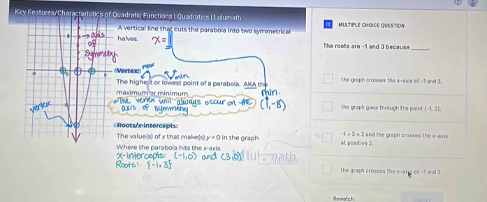 Key FeQuadratic Functions | Quadratics | Lulumath
A vertical line that cuts the parabola into two symmetrical MULTIPLE CHOICE QUESTION
halves.
_
The roots are -1 and 3 because
《Vertex
The highe it or lowest point of a parabola. AKA th the graph crosses the x-axis at -1 and 3.
maximum or minimum
the graph goes through the point (-1,3). 
Roots/x-intercepts: and the graph crosses the x-axis
-1+3=2
The value(s) of x that make(s) y=0 in the graph at positive 2.
Where the parabola hits the x-axis
the graph crosses the y -ax's at -1 and 3.
Rewatch