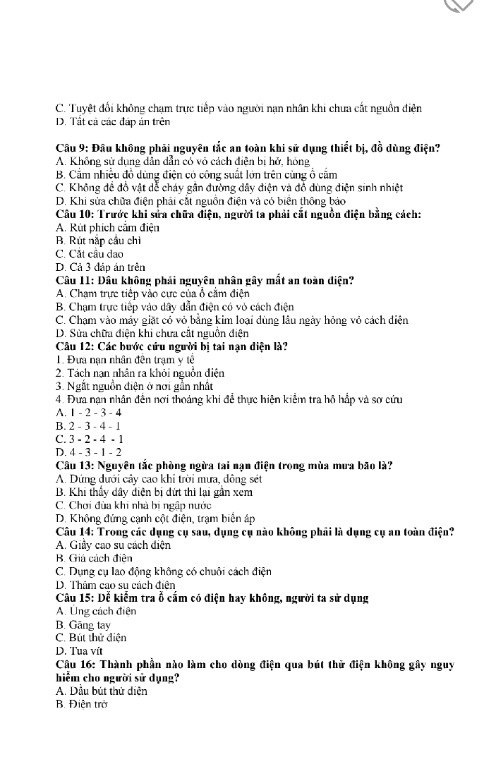 C. Tuyệt đối không chạm trực tiếp vào người nạn nhân khi chưa cắt nguồn diện
D. Tất cá các đáp án trên
Câu 9: Đâu không phải nguyên tắc an toàn khi sử dụng thiết bị, đồ dùng điện?
A. Không sử dụng dân dẫn có vỏ cách điện bị hở, hóng
B. Cắm nhiều đồ dùng điện có công suất lớn trên cùng ổ cắm
C. Không đề đồ vật dễ cháy gần đường dây điện và đồ dùng điện sinh nhiệt
D. Khi sửa chữa điện phải cắt nguồn điện và có biển thông báo
Câu 10: Trước khi sửa chữa điện, người ta phải cắt nguồn điện bằng cách:
A. Rút phích căm điện
B. Rút nắp cầu chì
C. Cắt câu dao
D. Cả 3 đáp án trên
Câu 11: Đầu không phải nguyên nhân gây mất an toàn diện?
A. Chạm trực tiếp vào cực của ổ cắm điện
B. Chạm trực tiếp vào dây dẫn điện có vỏ cách điện
C. Chạm vào máy giặt có vỏ bằng kim loại dùng lâu ngày hỏng vỏ cách điện
D. Sửa chữa điện khi chưa cắt nguồn điện
Câu 12: Các bước cứu người bị tai nạn điện là?
. Đưa nạn nhân đền trạm y tế
2. Tách nạn nhân ra khỏi nguồn điện
3. Ngắt nguồn điện ở nơi gần nhất
4. Đưa nạn nhân đến nơi thoáng khi để thực hiện kiểm tra hô hấp và sơ cứu
A. 1 - 2 - 3 - 4
B. 2 - 3 - 4 - 1
C. 3 - 2 - 4 - 1
D. 4 - 3 - 1 - 2
Câu 13: Nguyên tắc phòng ngừa tai nạn điện trong mùa mưa bão là?
A. Đứng dưới cây cao khi trời mưa, dông sét
B. Khi thấy dây điện bị đứt thì lại gần xem
C. Chơi đùa khi nhà bị ngập nước
D. Không đứng cạnh cột điện, trạm biển áp
Câu 14: Trong các dụng cụ sau, dụng cụ nào không phải là dụng cụ an toàn điện?
A. Giây cao su cách điện
B. Giá cách điện
C. Dụng cụ lao động không có chuôi cách điện
D. Thăm cao su cách điện
Câu 15: Để kiểm tra ố cắm có điện hay không, người ta sử dụng
A. Ứng cách điện
B. Găng tay
C. Bút thử điện
D. Tua vít
Cầu 16: Thành phần nào làm cho dòng điện qua bút thử điện không gây nguy
hiểm cho người sử dụng?
A. Đầu bút thử điện
B. Điện trở