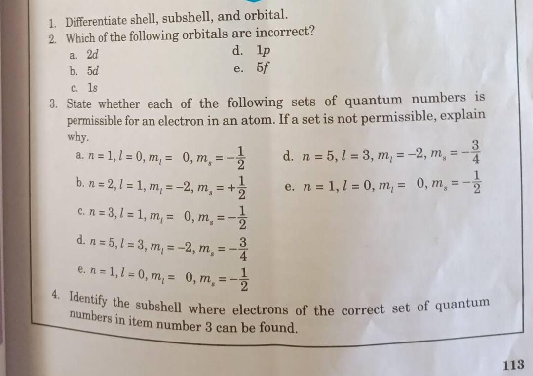 Differentiate shell, subshell, and orbital.
2. Which of the following orbitals are incorrect?
a. 2d d. 1p
b. 5d e. 5f
c. 1s
3. State whether each of the following sets of quantum numbers is
permissible for an electron in an atom. If a set is not permissible, explain
why.
a. n=1, l=0, m_l=0, m_s=- 1/2  d. n=5, l=3, m_l=-2, m_s=- 3/4 
b. n=2, l=1, m_l=-2, m_s=+ 1/2  e. n=1, l=0, m_l=0, m_s=- 1/2 
C. n=3, l=1, m_l=0, m_s=- 1/2 
d. n=5, l=3, m_l=-2, m_s=- 3/4 
e. n=1, l=0, m_l=0, m_s=- 1/2 
4. Identify the subshell where electrons of the correct set of quantum
numbers in item number 3 can be found.
113