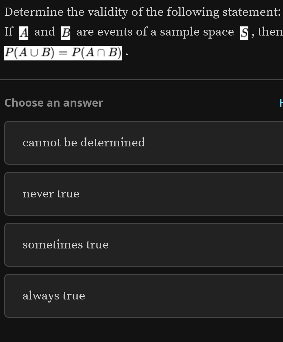 Determine the validity of the following statement:
If A and B are events of a sample space 5 , then
P(A∪ B)=P(A∩ B). 
Choose an answer
cannot be determined
never true
sometimes true
always true