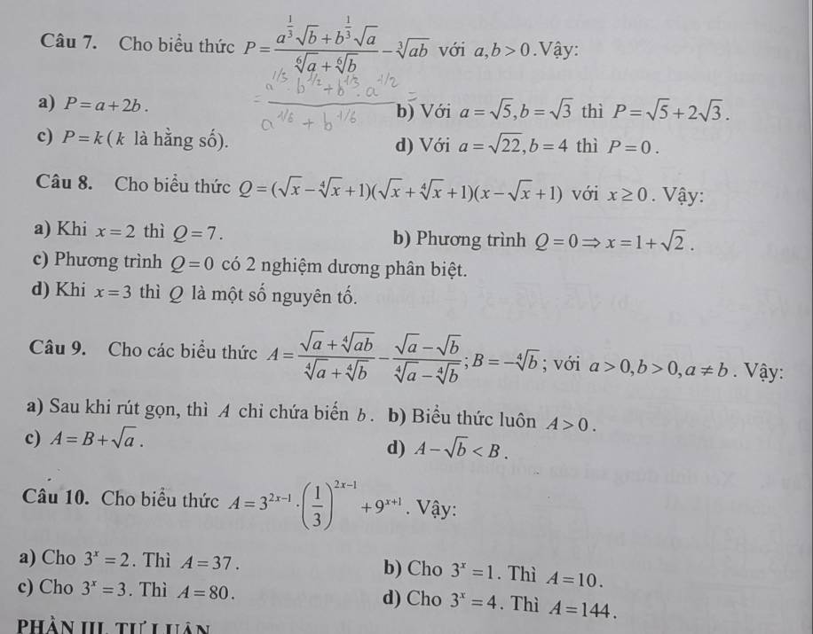 Cho biểu thức P=frac a^(frac 1)3sqrt(b)+b^(frac 1)3sqrt(a)sqrt[6](a)+sqrt[6](b)-sqrt[3](ab) với a,b>0 Vậy:
a) P=a+2b. thì P=sqrt(5)+2sqrt(3).
b) Với a=sqrt(5),b=sqrt(3)
c) P=k (k là hằng số). d) Với a=sqrt(22),b=4 thì P=0.
Câu 8. Cho biều thức Q=(sqrt(x)-sqrt[4](x)+1)(sqrt(x)+sqrt[4](x)+1)(x-sqrt(x)+1) với x≥ 0. Vậy:
a) Khi x=2 thì Q=7. b) Phương trình Q=0Rightarrow x=1+sqrt(2).
c) Phương trình Q=0 có 2 nghiệm dương phân biệt.
d) Khi x=3 thì Q là một số nguyên tố.
Câu 9. Cho các biểu thức A= (sqrt(a)+sqrt[4](ab))/sqrt[4](a)+sqrt[4](b) - (sqrt(a)-sqrt(b))/sqrt[4](a)-sqrt[4](b) ;B=-sqrt[4](b); với a>0,b>0,a!= b. Vậy:
a) Sau khi rút gọn, thì A chỉ chứa biến b. b) Biểu thức luôn A>0.
c) A=B+sqrt(a).
d) A-sqrt(b)
Câu 10. Cho biểu thức A=3^(2x-1)· ( 1/3 )^2x-1+9^(x+1). Vậy:
a) Cho 3^x=2. Thì A=37. b) Cho 3^x=1. Thì A=10.
c) Cho 3^x=3. Thì A=80. d) Cho 3^x=4. Thì A=144.
Phần III tư Lhân