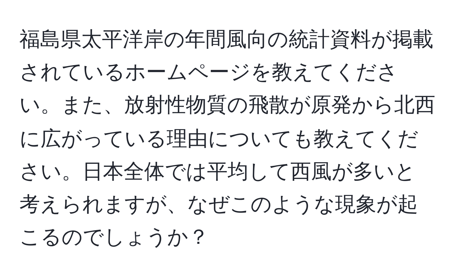 福島県太平洋岸の年間風向の統計資料が掲載されているホームページを教えてください。また、放射性物質の飛散が原発から北西に広がっている理由についても教えてください。日本全体では平均して西風が多いと考えられますが、なぜこのような現象が起こるのでしょうか？