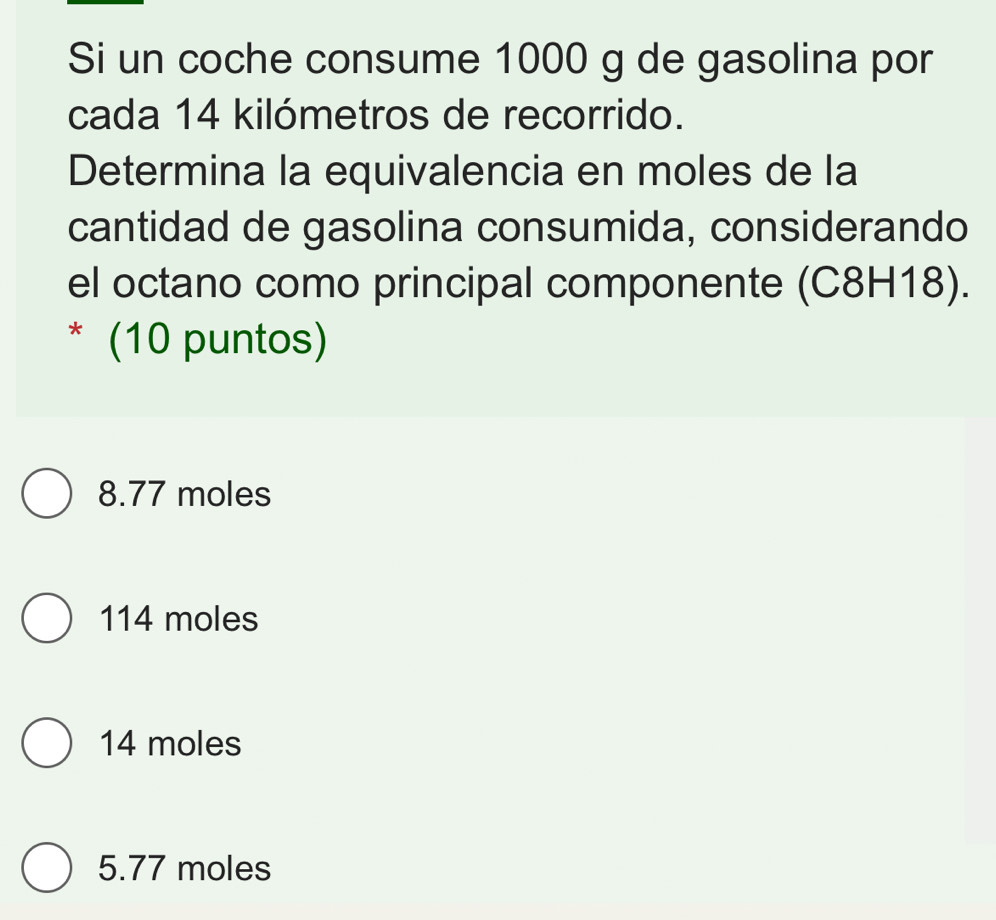 Si un coche consume 1000 g de gasolina por
cada 14 kilómetros de recorrido.
Determina la equivalencia en moles de la
cantidad de gasolina consumida, considerando
el octano como principal componente (C8H18).
* (10 puntos)
8.77 moles
114 moles
14 moles
5.77 moles