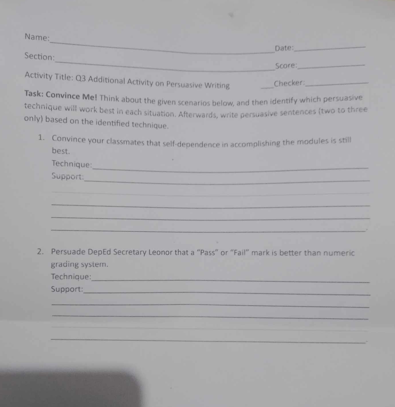 Name: 
Date: 
_ 
_ 
Section: 
Score:_ 
Activity Title: Q3 Additional Activity on Persuasive Writing 
_ 
Checker:_ 
Task: Convince Me! Think about the given scenarios below, and then identify which persuasive 
technique will work best in each situation. Afterwards, write persuasive sentences (two to three 
only) based on the identified technique. 
1. Convince your classmates that self-dependence in accomplishing the modules is still 
best. 
Technique:_ 
Support:_ 
_ 
_ 
_ 
_. 
2. Persuade DepEd Secretary Leonor that a “Pass” or “Fail” mark is better than numeric 
grading system. 
Technique:_ 
Support:_ 
_ 
_ 
_ 
_ 
_ 
.