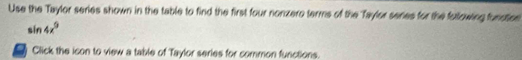Use the Taylor series shown in the table to find the first four nonzero terms of the Taylor senes for the following funsties
sin 4x^9
o Click the icon to view a table of Taylor series for common functions.