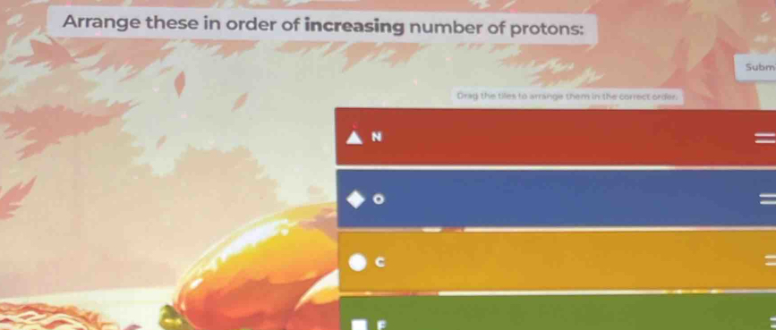 Arrange these in order of increasing number of protons: 
Subm 
Drag the tiles to arrange them in the correct order. 
N 
C