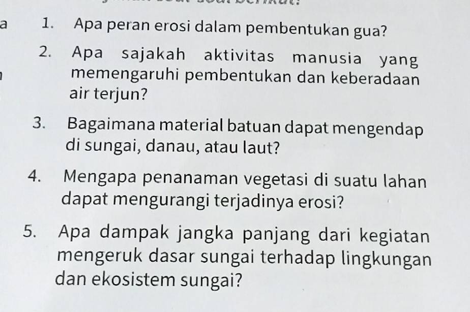 a 1. Apa peran erosi dalam pembentukan gua? 
2. Apa sajakah aktivitas manusia yang 
memengaruhi pembentukan dan keberadaan 
air terjun? 
3. Bagaimana material batuan dapat mengendap 
di sungai, danau, atau laut? 
4. Mengapa penanaman vegetasi di suatu lahan 
dapat mengurangi terjadinya erosi? 
5. Apa dampak jangka panjang dari kegiatan 
mengeruk dasar sungai terhadap lingkungan 
dan ekosistem sungai?