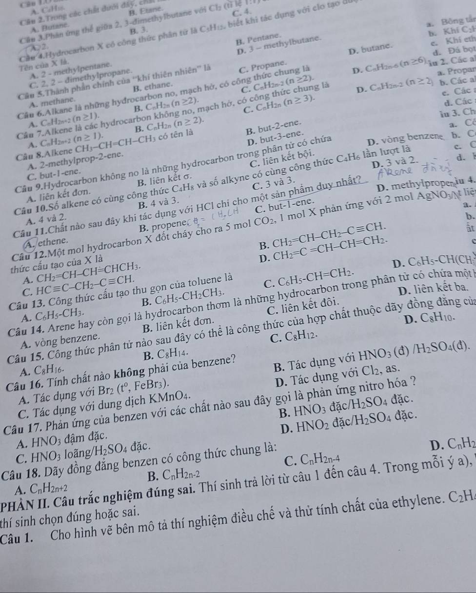 C96 LO
A. CaH₁s.
C. 4.
Cân 2.Trong các chất dưới đây, chất
A. Butane. B. Etane.
a. Bông tần
Cu 3.Phân ứng thế giữa 2, 3-đimethylbutane với Cl₂ (tỉ lệ 1:1)
B. 3. C_2
b. Khí
A2.
d. Đá bọt
Cầu 4.Hydrocarbon X có công thức phân từ là C5H₁, biết khi tác dụng với clo tạo dù Tên của X là.
A. 2 - methylpentane. B. Pentane.
C. 2, 2 - dimethylpropane. D. 3 - methylbutane.
Câu 5.Thành phần chính của ''khí thiên nhiên'' là C. Propane. D. butane. c. Khí eth
a. Propar
b. Các al
Cầu 6.Alkane là những hyđrocarbon no, mạch hở, có công thức chung là D. C_nH_2n-6 (n≥ 6) lu 2. Các al
C.
A. methane. B. ethane.
B. C_nH_2n(n≥ 2).
C. C_nH_2r (n≥ 3). D. C_nH_2n-2
Cầu 7.Alkene là các hydrocarbon không no, mạch hở, có công thức chung là C_nH_2n-2(n≥ 2).
c. Các a
d. Các :
A. C_nH_2n+2(n≥ 1).
iu 3. Ch
2n
A. C_nH_2n+2 (n≥ 1). B. C_nH (n≥ 2).
B. but-2-ene.
a. Có
D. but-3-ene.
D. vòng benzene b. C
Câu 8.Alkene CH_3-CH=CH-CH_3 có tên là
c. C
C. liên kết bội.
A. 2-methylprop-2-ene.
Câu 9.Hydrocarbon không no là những hydrocarbon trong phân tử có chứa
C. but-1-ene.
Câu 10.Số alkene có cùng công thức C _4H_8 và số alkyne có cùng công thức C_4H_6 lần lượt là D. 3 và 2. d. k
C. 3 và 3.
D. methylprope  u 4.
A. liên kết đơn. B. liên kết σ.
C. but-1-ene.
a.
Câu 11.Chất nào sau đây khi tác dụng với HCl chi cho một sản phẩm duy nhất?
A. 4 và 2. B. 4 và 3.
b.
Câu 12.Một mol hydrocarbon X đốt cháy cho ra 5 mol CO_2 , 1 mol X phản ứng với 2 mol AgN 0 t liệ
B. propene
ất
B. CH_2=CH-CH_2-Cequiv CH. CH_2=C=CH-CH=CH_2.
A. ethene. c
thức cấu tạo của X là
D.
D. C_6H_5-CH(CH_3)
A. CH_2=CH-CH=CHCH_3. C_6H_5-CH=CH_2.
C. HCequiv C-CH_2-Cequiv CH. D. liên kết ba.
Câu 13. Công thức cấu tạo thu gọn của toluene là
B. C_6H_5-CH_2CH_3. C.
Câu 14. Arene hay còn gọi là hydrocarbon thơm là những hydrocarbon trong phân tử có chứa một
A. C_6H_5-CH_3. C_8H_10.
D.
A. vòng benzene. B. liên kết đơn. C. liên kết đôi.
Câu 15. Công thức phân tử nào sau đây có thể là công thức của hợp chất thuộc dãy đồng đẳng cử
C. C_8H_12.
B. C_8H_14. (đ) /H_2SO_4(d).
A. C_8H_16.
Câu 16. Tính chất nào không phải của benzene?
A. Tác dụng với Br_2(t^0, ,FeBr_3). B. Tác dụng với HNO_3
C. Tác dụng với dung dịch KMnO_4. D. Tác dụng với Cl_2 , as.
B. HNO_3 đặc H_2SO_4 đặc.
Câu 17. Phản ứng của benzen với các chất nào sau đây gọi là phản ứng nitro hóa ?
D. HNO_2 đặc H_2SO_4 đặc.
A. HNO_3 đậm đặc.
Câu 18. Dãy đồng đẳng benzen có công thức chung là: C. HNO_3 loãng H_2SO_4 đặc.
D. C_nH_2
C. C_nH_2n-4
B. C_nH_2n-2
PHÀN II. Câu trắc nghiệm đúng sai. Thí sinh trả lời từ câu 1 đến câu 4. Trong mỗi ý a),
A. C_nH_2n+2
thí sinh chọn đúng hoặc sai.
Câu 1.  Cho hình vẽ bên mô tả thí nghiệm điều chế và thử tính chất của ethylene. C_2H