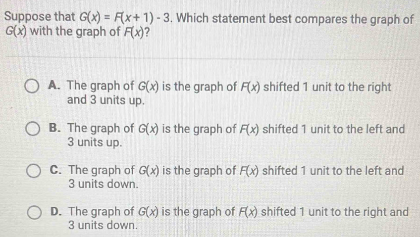 Suppose that G(x)=F(x+1)-3. Which statement best compares the graph of
G(x) with the graph of F(x) 2
A. The graph of G(x) is the graph of F(x) shifted 1 unit to the right
and 3 units up.
B. The graph of G(x) is the graph of F(x) shifted 1 unit to the left and
3 units up.
C. The graph of G(x) is the graph of F(x) shifted 1 unit to the left and
3 units down.
D. The graph of G(x) is the graph of F(x) shifted 1 unit to the right and
3 units down.