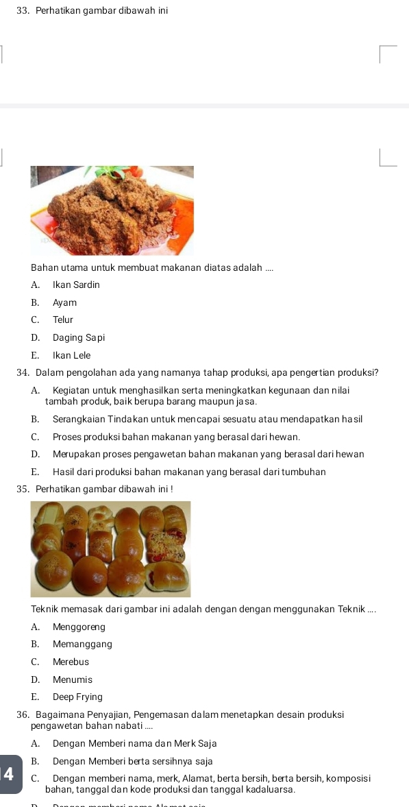 Perhatikan gambar dibawah ini
Bahan utama untuk membuat makanan diatas adalah ....
A. Ikan Sardin
B. Ayam
C. Telur
D. Daging Sapi
E. Ikan Lele
34. Dalam pengolahan ada yang namanya tahap produksi, apa pengertian produksi?
A. Kegiatan untuk menghasilkan serta meningkatkan kegunaan dan nilai
tambah produk, baik berupa barang maupun jasa.
B. Serangkaian Tindakan untuk mencapai sesuatu atau mendapatkan ha sil
C. Proses produksi bahan makanan yang berasal dari hewan.
D. Merupakan proses pengawetan bahan makanan yang berasal dari hewan
E. Hasil dari produksi bahan makanan yang berasal dari tumbuhan
35. Perhatikan gambar dibawah ini !
Teknik memasak dari gambar ini adalah dengan dengan menggunakan Teknik ....
A. Menggoreng
B. Memanggang
C. Merebus
D. Menumis
E. Deep Frying
36. Bagaimana Penyajian, Pengemasan dalam menetapkan desain produksi
pengawetan bahan nabati ....
A. Dengan Memberi nama dan Merk Saja
B. Dengan Memberi berta sersihnya saja
4 C. Dengan memberi nama, merk, Alamat, berta bersih, berta bersih, komposisi
bahan, tanggal dan kode produksi dan tanggal kadaluarsa.