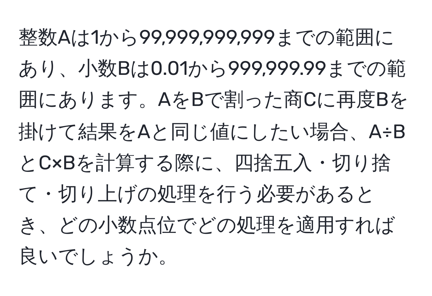 整数Aは1から99,999,999,999までの範囲にあり、小数Bは0.01から999,999.99までの範囲にあります。AをBで割った商Cに再度Bを掛けて結果をAと同じ値にしたい場合、A÷BとC×Bを計算する際に、四捨五入・切り捨て・切り上げの処理を行う必要があるとき、どの小数点位でどの処理を適用すれば良いでしょうか。