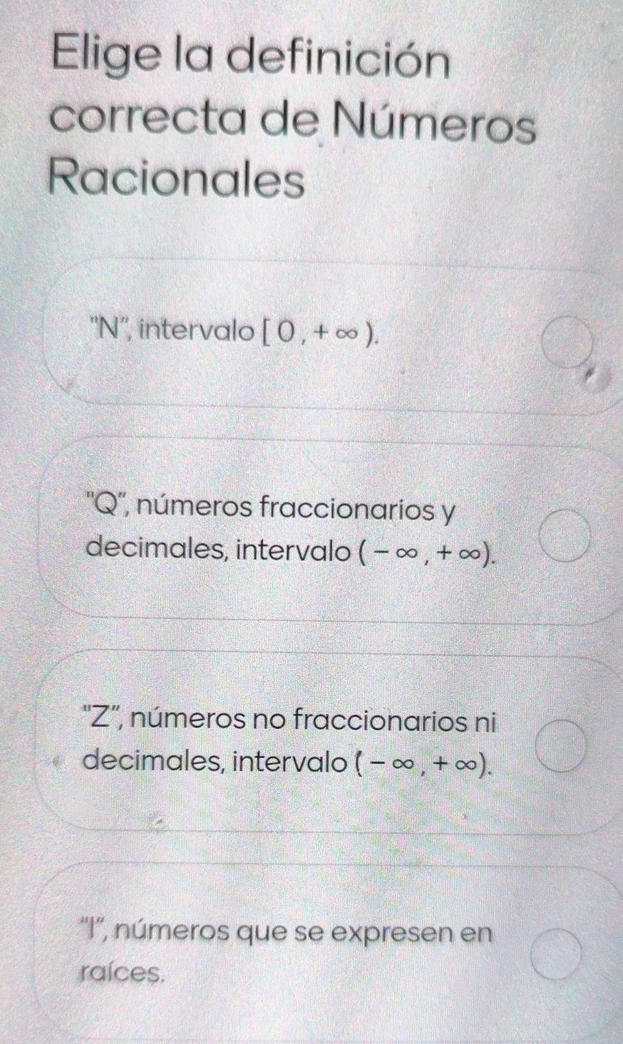 Elige la definición
correcta de Números
Racionales
''N'', intervalo [0,+∈fty ).
''Q'', números fraccionarios y
decimales, intervalo (-∈fty ,+∈fty ).
''Z', números no fraccionarios ni
decimales, intervalo (-∈fty ,+∈fty ).
''I'', números que se expresen en
raíces.