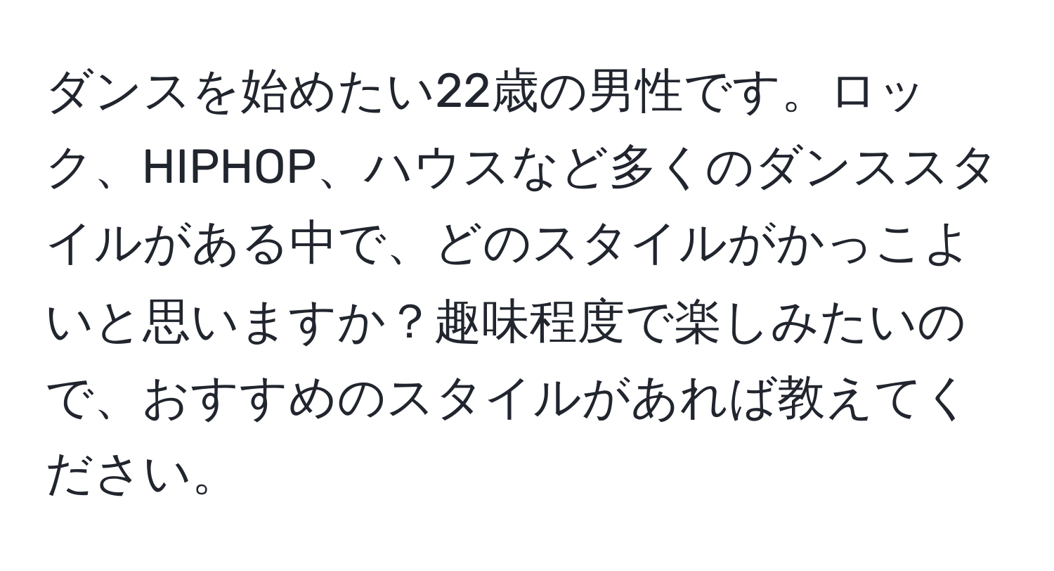 ダンスを始めたい22歳の男性です。ロック、HIPHOP、ハウスなど多くのダンススタイルがある中で、どのスタイルがかっこよいと思いますか？趣味程度で楽しみたいので、おすすめのスタイルがあれば教えてください。