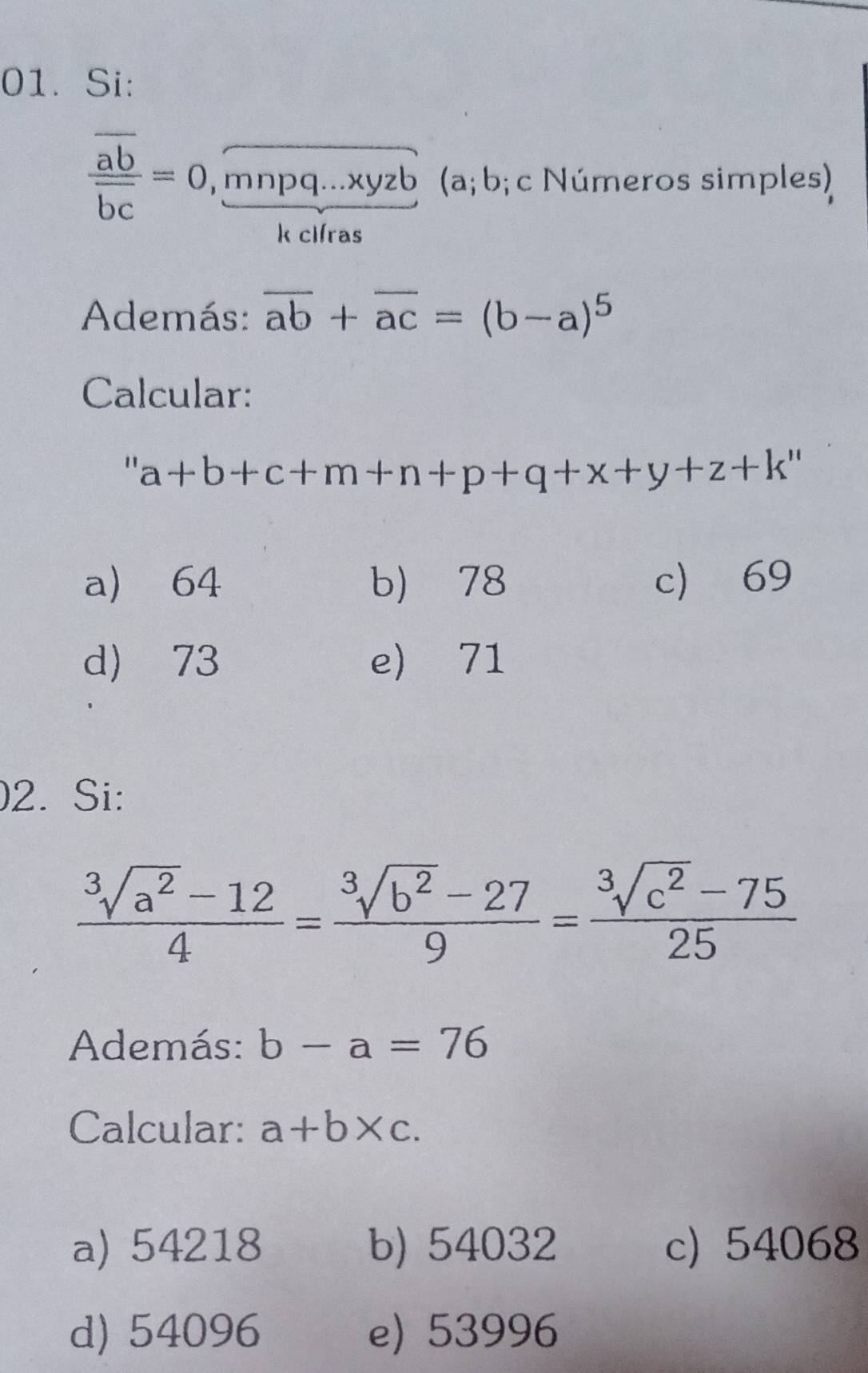 Si:
frac overline aboverline bc=0, frac overline mnpq...xyzbk (a; b;c Números simples)
Además: overline ab+overline ac=(b-a)^5
Calcular:
a+b+c+m+n+p+q+x+y+z+k''
a) 64 b) 78 c 69
d) 73 e) 71
2. Si:
 (sqrt[3](a^2)-12)/4 = (sqrt[3](b^2)-27)/9 = (sqrt[3](c^2)-75)/25 
Además: b-a=76
Calcular: a+b* c.
a) 54218 b) 54032 c) 54068
d) 54096 e) 53996