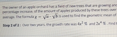 The owner of an apple orchard has a field of new trees that are growing and 
percentage increase, of the amount of apples produced by these trees over 
average. The formula g=sqrt(a)· sqrt(b) is used to find the geometric mean of 
Step 2 of 2 : Over two years, the growth rate was 4x^2% and 2x^4%. Find t