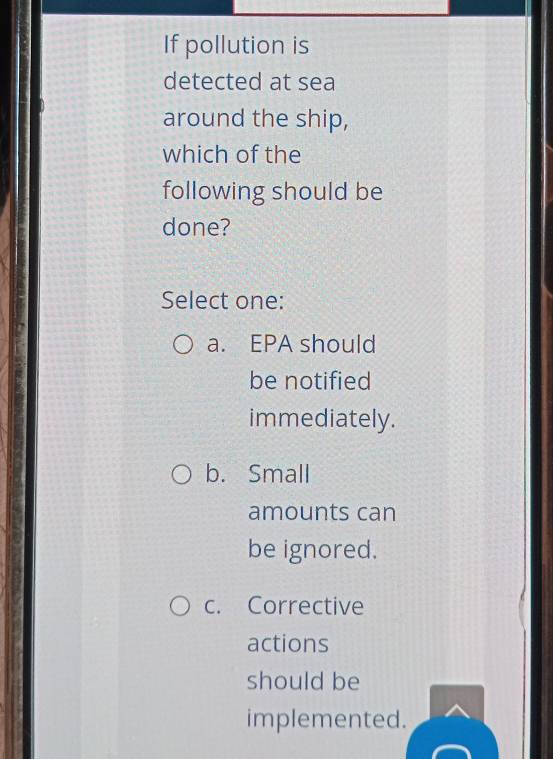 If pollution is
detected at sea
around the ship,
which of the
following should be
done?
Select one:
a. EPA should
be notified
immediately.
b. Small
amounts can
be ignored.
c. Corrective
actions
should be
implemented.