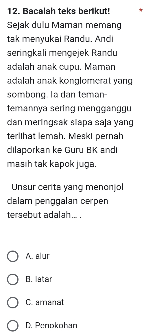 Bacalah teks berikut! *
Sejak dulu Maman memang
tak menyukai Randu. Andi
seringkali mengejek Randu
adalah anak cupu. Maman
adalah anak konglomerat yang
sombong. Ia dan teman-
temannya sering mengganggu
dan meringsak siapa saja yang
terlihat lemah. Meski pernah
dilaporkan ke Guru BK andi
masih tak kapok juga.
Unsur cerita yang menonjol
dalam penggalan cerpen
tersebut adalah... .
A. alur
B. latar
C. amanat
D. Penokohan