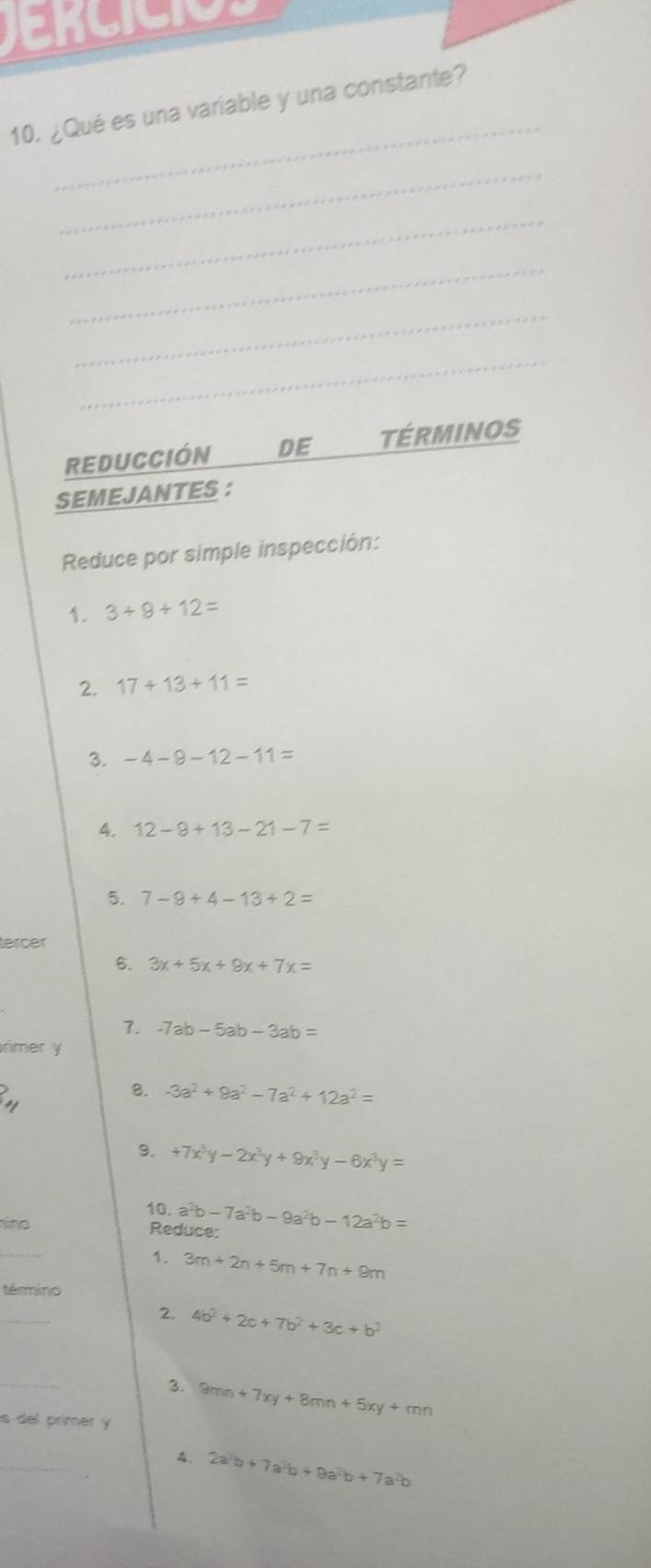 Jencicios 
_ 
10. ¿Qué es una variable y una constante? 
_ 
_ 
_ 
_ 
_ 
REDUCCIÓN DE TÉRMINOS 
SEMEJANTES : 
Reduce por simple inspección: 
1. 3+9+12=
2. 17+13+11=
3. -4-8-12-11=
4. 12-9+13-21-7=
5. 7-9+4-13+2=
tercer 
6. 3x+5x+8x+7x=
7. -7ab-5ab-3ab=
rimer y 
, 
B. -3a^2+9a^2-7a^2+12a^2=
9. +7x^3y-2x^3y+9x^3y-6x^3y=
10. a^2b-7a^2b-9a^2b-12a^2b=
ino 
Reduce: 
_ 
1. 3m+2n+5m+7n+9m
término 
_ 
2. 4b^2+2c+7b^2+3c+b^2
_ 
3. 9mn+7xy+8mn+5xy+mn
s del primer y 
_ 
A. 2a^2b+7a^2b+9a^2b+7a^2b