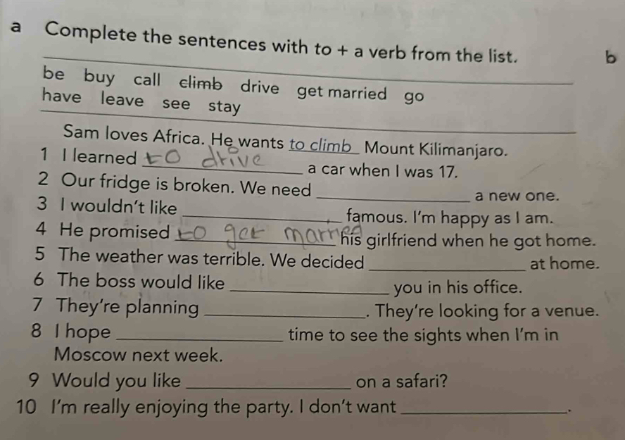 a Complete the sentences with to + a verb from the list. 
b 
be buy call climb drive get married go_ 
have leave see stay 
_ 
Sam loves Africa. He wants to climb Mount Kilimanjaro. 
1 I learned 
a car when I was 17. 
2 Our fridge is broken. We need 
_a new one. 
3 I wouldn't like _famous. I'm happy as I am. 
4 He promised_ 
his girlfriend when he got home. 
5 The weather was terrible. We decided _at home. 
6 The boss would like 
_you in his office. 
7 They're planning _. They’re looking for a venue. 
8 I hope _time to see the sights when I’m in 
Moscow next week. 
9 Would you like _on a safari? 
10 I'm really enjoying the party. I don't want_ 
.