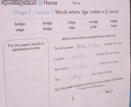 Spelling Shed @ Home Name_
Stage 2 - Lesson 1: Words where 'dge' makes a /j/ sound
badge bridge fudge smudge wedge
edge dodge ridge judge lodge
Put this week's words in Which words should complete these sentences?
alphabetical order. The old wooden crossed the river
_I used a _to keep the door open
_Sam had a _of dirt on his face
_
was made of wood
The
_
_Sort this week's words according to the number of phonemes
('e-dge' has two phonemes)
_
Not 3
3