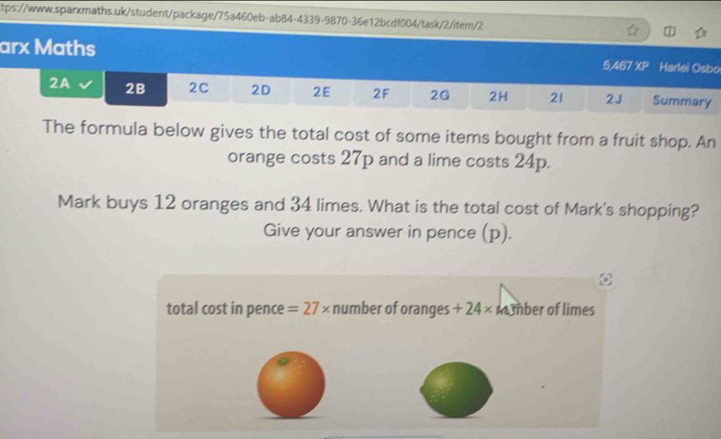 arx Maths Harlei Osbo 
5,467 XP 
2A 2B 2C 2D 2E 2F 2G 2H 21 2J Summary 
The formula below gives the total cost of some items bought from a fruit shop. An 
orange costs 27p and a lime costs 24p. 
Mark buys 12 oranges and 34 limes. What is the total cost of Mark's shopping? 
Give your answer in pence (p). 
total cost in pence =27* number of oranges +24* n ber of limes