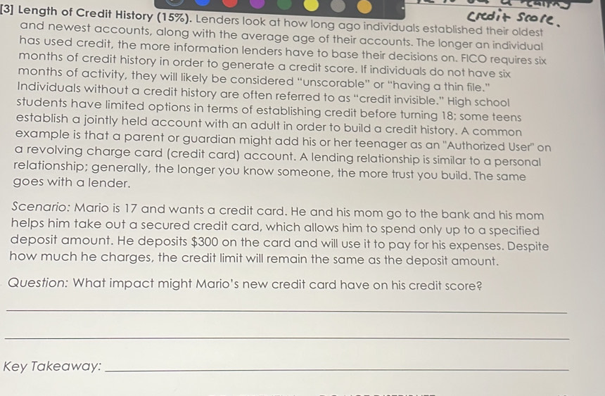 [3] Length of Credit History (15%). Lenders look at how long ago individuals established their oldest 
and newest accounts, along with the average age of their accounts. The longer an individual 
has used credit, the more information lenders have to base their decisions on. FICO requires six
months of credit history in order to generate a credit score. If individuals do not have six
months of activity, they will likely be considered “unscorable” or “having a thin file.” 
Individuals without a credit history are often referred to as “credit invisible.” High school 
students have limited options in terms of establishing credit before turning 18; some teens 
establish a jointly held account with an adult in order to build a credit history. A common 
example is that a parent or guardian might add his or her teenager as an "Authorized User" on 
a revolving charge card (credit card) account. A lending relationship is similar to a personal 
relationship; generally, the longer you know someone, the more trust you build. The same 
goes with a lender. 
Scenario: Mario is 17 and wants a credit card. He and his mom go to the bank and his mom 
helps him take out a secured credit card, which allows him to spend only up to a specified 
deposit amount. He deposits $300 on the card and will use it to pay for his expenses. Despite 
how much he charges, the credit limit will remain the same as the deposit amount. 
Question: What impact might Mario's new credit card have on his credit score? 
_ 
_ 
Key Takeaway:_