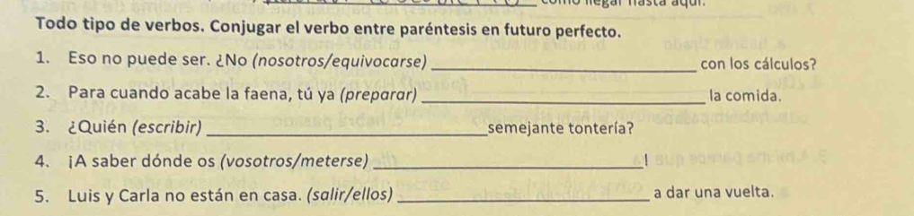 egar násta áqu 
Todo tipo de verbos. Conjugar el verbo entre paréntesis en futuro perfecto. 
1. Eso no puede ser. ¿No (nosotros/equivocarse) _con los cálculos? 
2. Para cuando acabe la faena, tú ya (preparɑr) _la comida. 
3. ¿Quién (escribir) _semejante tontería? 
4. ¡A saber dónde os (vosotros/meterse)_ 
5. Luis y Carla no están en casa. (salir/ellos) _a dar una vuelta.