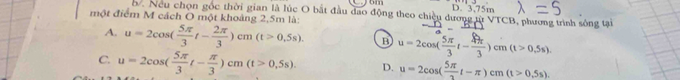 D. 3,75m
o/. Neu chọn gốc thời gian là lúc O bắt đầu đao động theo chiều dương từ VTCB, phương trình sóng tại
một điểm M cách O một khoảng 2,5m là:
A. u=2cos ( 5π /3 t- 2π /3 )cm(t>0,5s).
B u=2cos ( 5π /3 t- 4π /3 )cm(t>0,5s).
C. u=2cos ( 5π /3 t- π /3 )cm(t>0,5s).
D. u=2cos ( 5π /2 t-π )cm(t>0,5s).