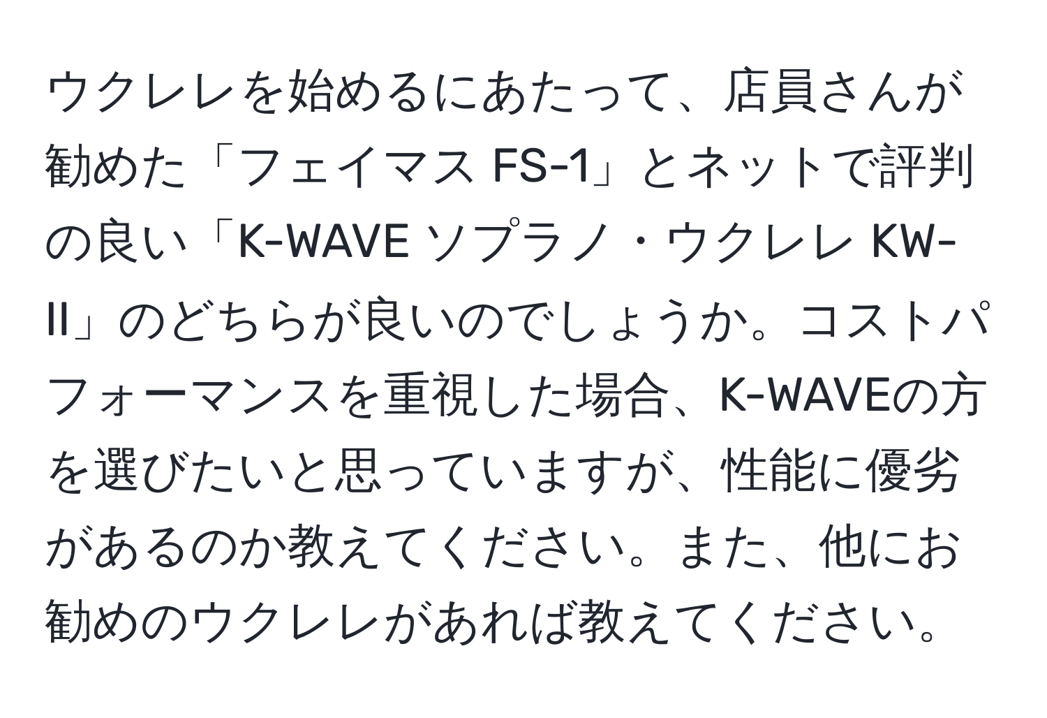 ウクレレを始めるにあたって、店員さんが勧めた「フェイマス FS-1」とネットで評判の良い「K-WAVE ソプラノ・ウクレレ KW-II」のどちらが良いのでしょうか。コストパフォーマンスを重視した場合、K-WAVEの方を選びたいと思っていますが、性能に優劣があるのか教えてください。また、他にお勧めのウクレレがあれば教えてください。