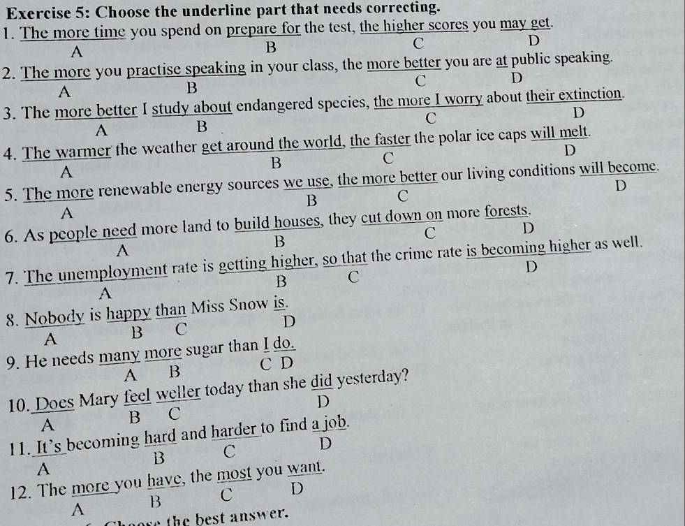 Choose the underline part that needs correcting.
1. The more time you spend on prepare for the test, the higher scores you may get.
D
A
B
C
2. The more you practise speaking in your class, the more better you are at public speaking.
A
B
C
D
3. The more better I study about endangered species, the more I worry about their extinction.
C
D
A
B
4. The warmer the weather get around the world, the faster the polar ice caps will melt.
B
C
D
A
5. The more renewable energy sources we use, the more better our living conditions will become.
D
B
C
A
6. As people need more land to build houses, they cut down on more forests.
B
C
D
A
7. The unemployment rate is getting higher, so that the crime rate is becoming higher as well.
D
B C
A
8. Nobody is happy than Miss Snow is.
A B C D
9. He needs many more sugar than _ I_ do. 
A B
| 
10. Does Mary feel weller today than she did yesterday?
A B C D
11. It's becoming hard and harder to find a job.
B C
D
A
12. The more you have, the most you want.
A B C D
ore the best answer.