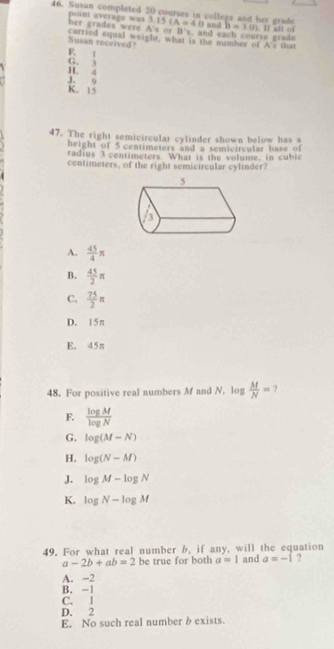 Susan completed 20 courses in college and her grade 3.15(A=4.0 s or B's. and each course grade B=3.0).I al of
her grades were poin average was 3 and
A 
carried equal weight, what is the number of A's that
Susan received?
F. 1
G. 3
H. 4
J. 9
K. 15
47. The right semicircular cylinder shown below as 
height of 5 centimeters and a semicircular base of
radius 3 centimeters. What is the volume, in cubic
centimeters, of the right semicircular cylinder?
A.  45/4 π
B.  45/2 π
C.  75/2 π
D. 15π
E. 45π
48. For positive real numbers M and N. log  M/N = ?
F.  log M/log N 
G. log (M-N)
H. log (N-M)
J. log M-log N
K. log N-log M
49. For what real number b, if any, will the equation
a-2b+ab=2 be true for both a=1 and a=-1 ?
A. -2
B. -1
C. 1
D. 2
E. No such real number b exists.