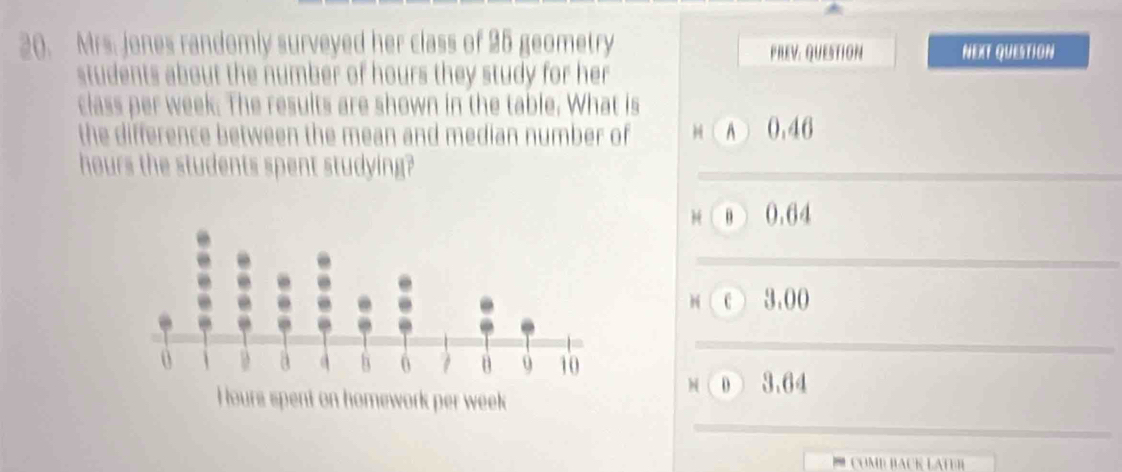 Mrs. jones randomly surveyed her class of 25 geometry PREV: QUESTION NEXT QUESTION
students about the number of hours they study for her
class per week. The results are shown in the table. What is
the difference between the mean and median number of H (A 0.46
hours the students spent studying?
H ( B ) 0.64
H ( c ) 3.00
M ( D 3.64