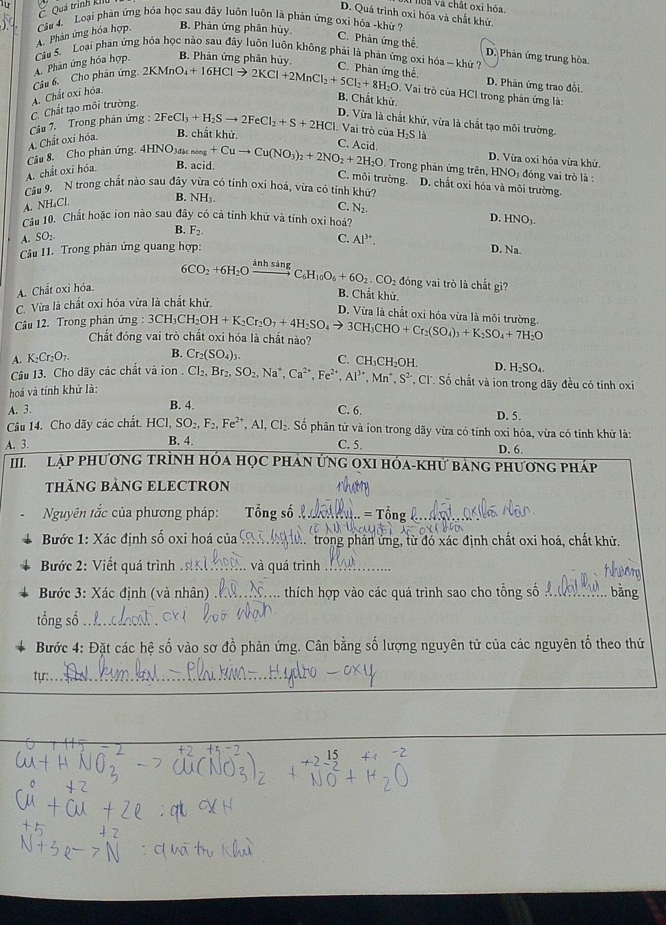 Quá trình kiIu
hoa và chất oxi hóa.
D. Quá trình oxi hóa và chất khử
Câu 4. Loại phản ứng hóa học sau đây luôn luôn là phản ứng oxi hóa -khử ?
A. Phản ứng hóa hợp. B. Phản ứng phân hủy. C. Phàn ứng thế.
Câu 5. Loại phản ứng hóa học nào sau đây luôn luôn không phải là phản ứng oxi hóa - khử ?
D. Phản ứng trung hòa.
A. Phân ứng hóa hợp. B. Phản ứng phân hủy,
Câu 6. Cho phản ứng
2KMnO_4+16HClto 2KCl+2MnCl_2+5Cl_2+8H_2O C. Phản ứng thế.
D. Phản ứng trao đồi.
A. Chất oxi hóa
. Vai trò của HCl trong phản ứng là:
B. Chất khử.
C. Chất tạo môi trường.
D. Vừa là chất khử, vừa là chất tạo môi trường.
Câu 7. Trong phản ứng : 2FeCl_3+H_2Sto 2FeCl_2+S+2HCl. Vai trò của I -I_2 S là
A. Chất oxi hóa.
B. chất khử.
C. Acid.
D. Vừa oxi hóa vừa khử.
Câu 8. Cho phân ứng. 4HNO3đ _cnong+Cuto Cu(NO_3)_2+2NO_2+2H_2O. Trong phản ứng trên, HNO3 đóng vai trò là :
A. chất oxi hóa.
B. acid.
C. môi trường. D. chất oxi hóa và môi trường.
Câu 9. N trong chất nào sau đây vừa có tính oxi hoá, vừa có tính khử?
A. NH₄Cl
B. NH_3
C. N_2.
Câu 10. Chất hoặc ion nào sau đây có cả tính khữ và tính oxi hoá? D. HNO_3.
A. SO₂
B. F_2.
Câu 11. Trong phản ứng quang hợp: C. Al^(3+).
D. Na.
A. Chất oxi hóa. 6CO_2+6H_2Oxrightarrow inhsingC_6H_10O_6+6O_2.CO_2 đóng vai trò là chất gì?
B. Chất khử.
C. Vừa là chất oxỉ hóa vừa là chất khử.
D. Vừa là chất oxi hóa vừa là môi trường.
Câu 12. Trong phản ứng : 3CH_3CH_2OH+K_2Cr_2O_7+4H_2SO_4to 3CH_3CHO+Cr_2(SO_4)_3+K_2SO_4+7H_2O
Chất đóng vai trò chất oxi hóa là chất nào?
A. K₂Cr₂O₁.
B. Cr_2(SO_4)_3. C. CH₃CH₂OH. D. H₂SO₄.
Câu 13. Cho dãy các chất và ion . Cl_2,Br_2,SO_2,Na^+,Ca^(2+),Fe^(2+),Al^(3+),Mn^+,S^(2-) *, Cl. Số chất và ion trong dãy đều có tính oxi
hoá và tính khử là:
A. 3. B. 4. C. 6. D. 5.
Câu 14. Cho dãy các chất. HCI,SO_2,F_2,Fe^(2+),Al,Cl_2. Số phân tử và ion trong dãy vừa có tính oxi hóa, vừa có tính khử là:
A. 3. B. 4. C. 5. D. 6.
III LậP PhươNG TRÌNH Hóa HọC pHÁN ỨNG OXI Hóa-KHử bảnG phương pháp
THÃNG BẢNG ELECTRON
Nguyên tắc của phương pháp:  Tổng số l . M hn. = Tổng_
Bước 1: Xác định số oxi hoá của_ M  trong phản ứng, từ đó xác định chất oxi hoá, chất khử.
Bước 2: Viết quá trình _. và quá trình_
Bước 3: Xác định (và nhân) _thích hợp vào các quá trình sao cho tổng số_ bằng
tổng số_
Bước 4: Đặt các hệ số vào sơ đồ phản ứng. Cân bằng số lượng nguyên tử của các nguyên tố theo thứ
_
tyr:_
_