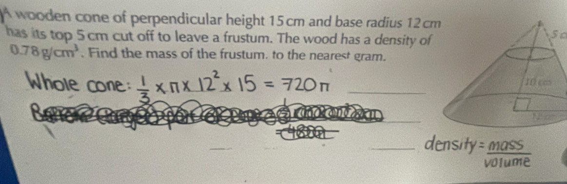 wooden cone of perpendicular height 15 cm and base radius 12 cm
has its top 5 cm cut off to leave a frustum. The wood has a density of
5c
0.78g/cm^3. Find the mass of the frustum. to the nearest gram. 
_ 
_ 
_ 
Sass