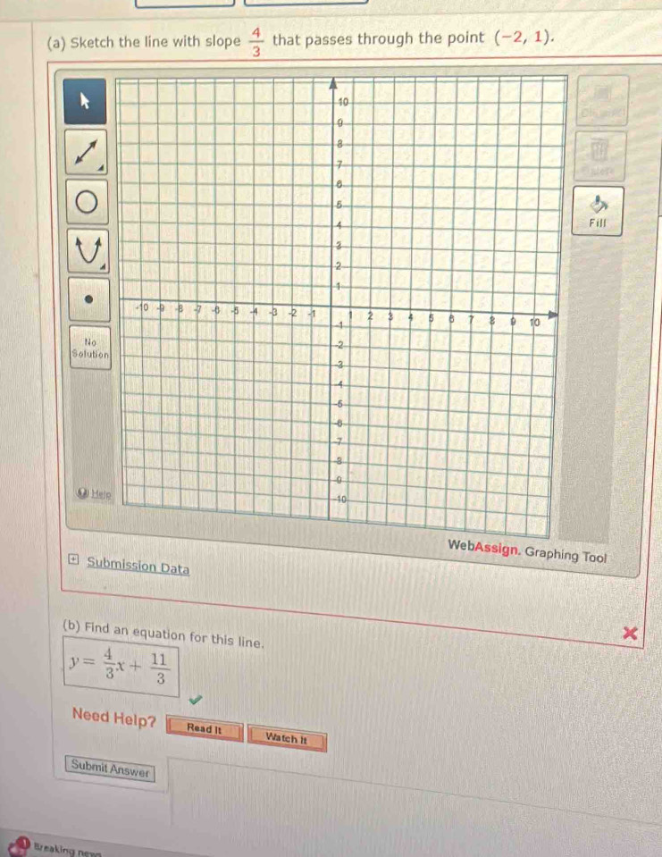 Sketch the line with slope  4/3  that passes through the point (-2,1). 
Fill 
No 
Solutio 
● Helo 
sign. Graphing Tool 
Submission Data 
(b) Find an equation for this line.
y= 4/3 x+ 11/3 
Need Help? Read It Watch It 
Submit Answer 
Breaking nev