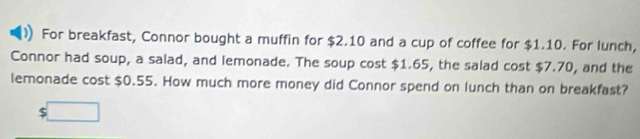 For breakfast, Connor bought a muffin for $2.10 and a cup of coffee for $1.10. For lunch, 
Connor had soup, a salad, and lemonade. The soup cost $1.65, the salad cost $7.70, and the 
lemonade cost $0.55. How much more money did Connor spend on lunch than on breakfast?