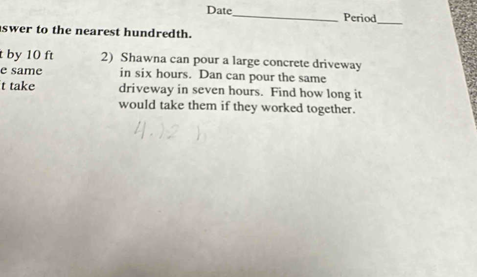 Date_ Period_ 
swer to the nearest hundredth. 
t by 10 ft 2) Shawna can pour a large concrete driveway 
e same in six hours. Dan can pour the same 
t take driveway in seven hours. Find how long it 
would take them if they worked together.