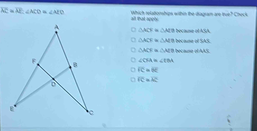 overline AC≌ overline AE∠ ACD≌ ∠ AED Which relationships within the diagram are true? Check
all that apply.
△ ACF≌ △ AE8bexauseresA
△ ACE △ AE8bvrausedSAS
△ ACEX △ AE8(wauserofAAS
∠ CFA  ∠ EBA
overline FC overline BE
overline FC overline AC