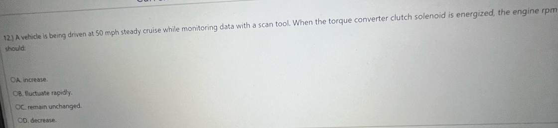 12.) A vehicle is being driven at 50 mph steady cruise while monitoring data with a scan tool. When the torque converter clutch solenoid is energized, the engine rpm
should:
A. increase.
B. fluctuate rapidly.
C. remain unchanged.
OD. decrease.