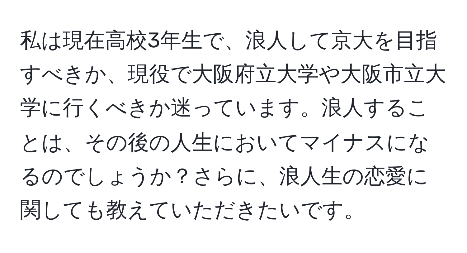 私は現在高校3年生で、浪人して京大を目指すべきか、現役で大阪府立大学や大阪市立大学に行くべきか迷っています。浪人することは、その後の人生においてマイナスになるのでしょうか？さらに、浪人生の恋愛に関しても教えていただきたいです。