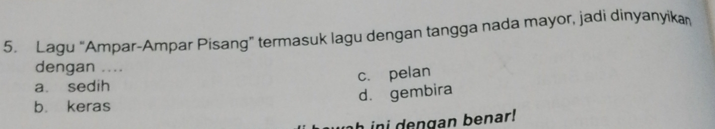 Lagu “Ampar-Ampar Pisang” termasuk lagu dengan tangga nada mayor, jadi dinyanyikan
dengan ....
c. pelan
a. sedih
d. gembira
b. keras
h in d e ngan benar !