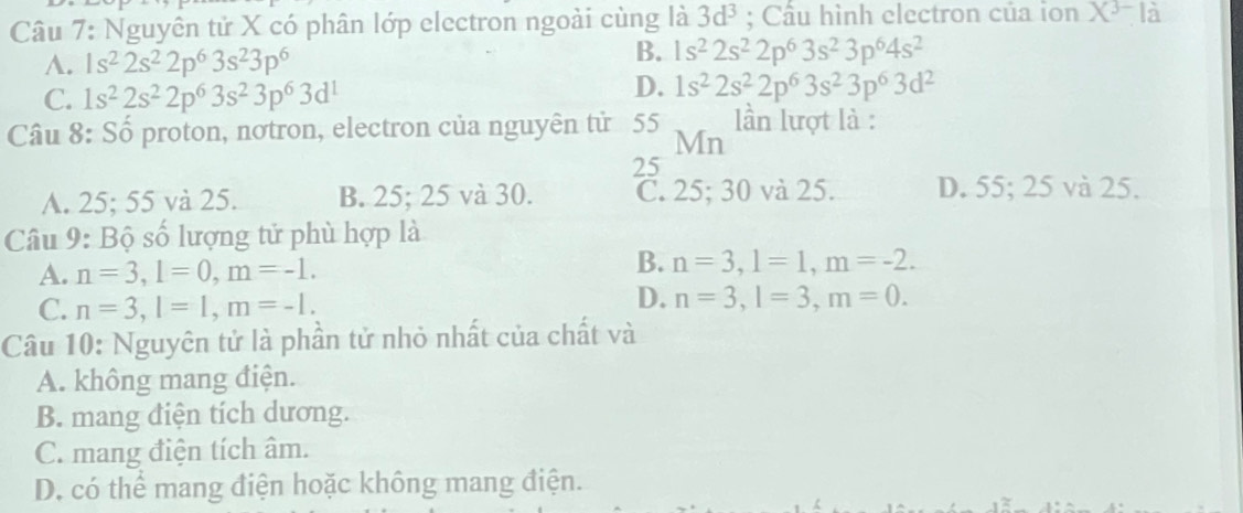 Nguyên tử X có phân lớp electron ngoài cùng là 3d^3; Cầu hình electron của ion X^(3-) a
A. 1s^22s^22p^63s^23p^6
B. 1s^22s^22p^63s^23p^64s^2
C. 1s^22s^22p^63s^23p^63d^1
D. 1s^22s^22p^63s^23p^63d^2
Câu 8: Số proton, nơtron, electron của nguyên tử 55 Mn lần lượt là :
25
A. 25; 55 và 25. B. 25; 25 và 30. C. 25; 30 và 25. D. 55; 25 và 25.
Câu 9: Bộ số lượng tử phù hợp là
A. n=3, l=0, m=-1.
B. n=3, l=1, m=-2.
C. n=3, l=1, m=-1.
D. n=3, l=3, m=0. 
Câu 10: Nguyên tử là phần tử nhỏ nhất của chất và
A. không mang điện.
B. mang điện tích dương.
C. mang điện tích âm.
D. có thể mang điện hoặc không mang điện.