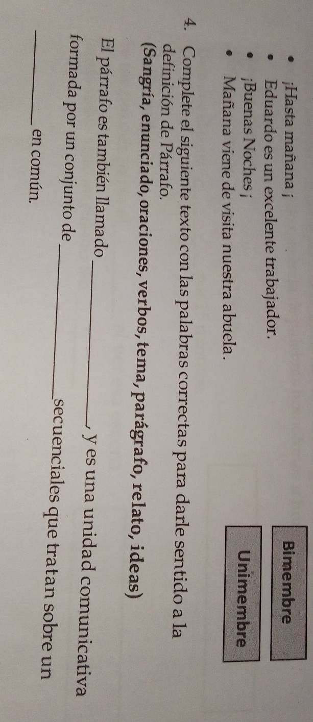 ¡Hasta mañana j Bimembre 
Eduardo es un excelente trabajador. 
¡Buenas Noches ¡ Unimembre 
Mañana viene de visita nuestra abuela. 
4. Complete el siguiente texto con las palabras correctas para darle sentido a la 
definición de Párrafo. 
(Sangría, enunciado, oraciones, verbos, tema, parágrafo, relato, ideas) 
El párrafo es también llamado_ ) y es una unidad comunicativa 
formada por un conjunto de_ secuenciales que tratan sobre un 
_en común.
