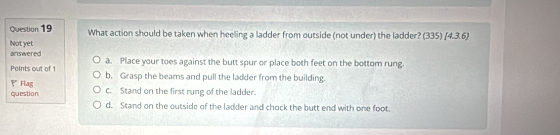 What action should be taken when heeling a ladder from outside (not under) the ladder? (335)[4.3.6)
Not yet
answered
a. Place your toes against the butt spur or place both feet on the bottom rung.
Points out of 1
b. Grasp the beams and pull the ladder from the building.
◤Flag
question c. Stand on the first rung of the ladder.
d. Stand on the outside of the ladder and chock the butt end with one foot.