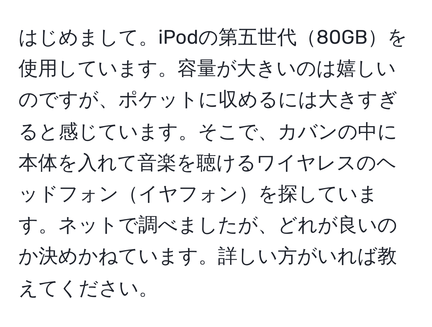 はじめまして。iPodの第五世代80GBを使用しています。容量が大きいのは嬉しいのですが、ポケットに収めるには大きすぎると感じています。そこで、カバンの中に本体を入れて音楽を聴けるワイヤレスのヘッドフォンイヤフォンを探しています。ネットで調べましたが、どれが良いのか決めかねています。詳しい方がいれば教えてください。